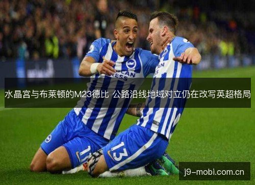 水晶宫与布莱顿的M23德比 公路沿线地域对立仍在改写英超格局 水晶宫与布莱顿的M23德比 公路沿线地域对立仍在改写英超格局